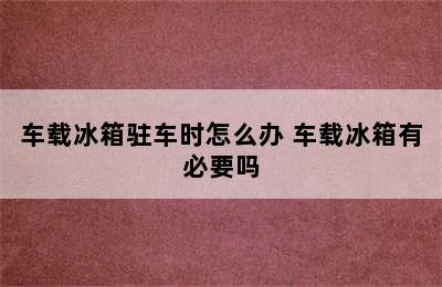 车载冰箱驻车时怎么办 车载冰箱有必要吗